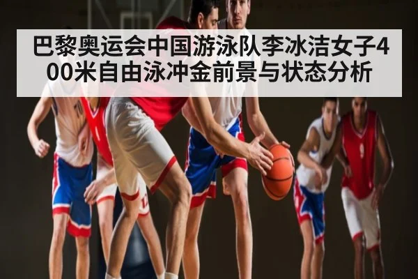 巴黎奥运会中国游泳队李冰洁女子400米自由泳冲金前景与状态分析