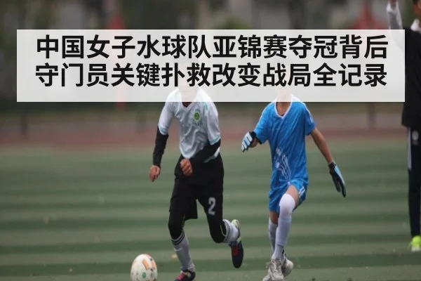 中国女子水球队亚锦赛夺冠背后守门员关键扑救改变战局全记录