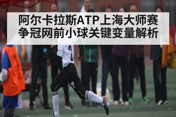 阿尔卡拉斯ATP上海大师赛争冠网前小球关键变量解析